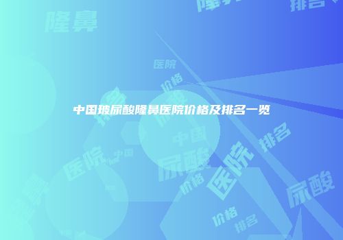 中国玻尿酸隆鼻医院价格及排名一览