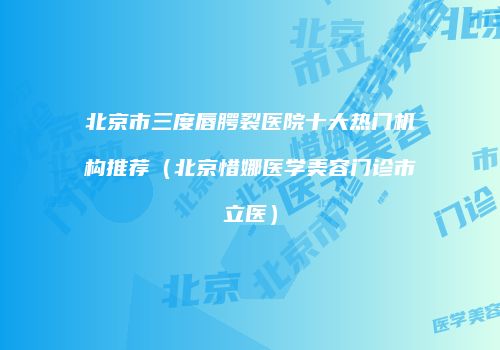 北京市三度唇腭裂医院十大热门机构推荐（北京惜娜医学美容门诊市立医）