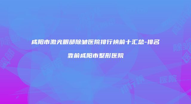 咸阳市激光眼部除皱医院排行榜前十汇总-排名靠前咸阳市整形医院