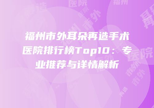 福州市外耳朵再造手术医院排行榜Top10：专业推荐与详情解析