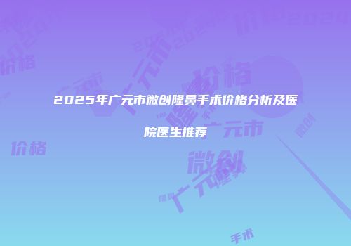 2025年广元市微创隆鼻手术价格分析及医院医生推荐