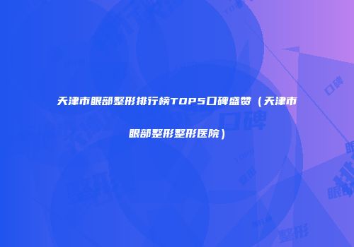 天津市眼部整形排行榜TOP5口碑盛赞（天津市眼部整形整形医院）