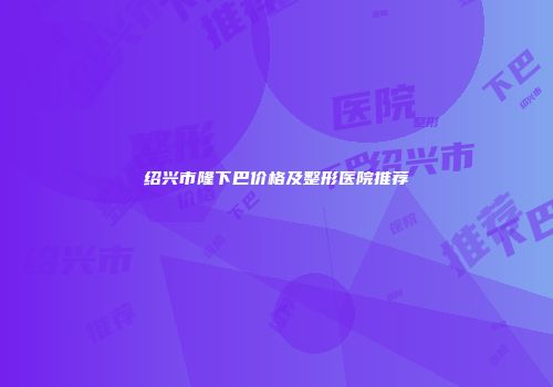 绍兴市隆下巴价格及整形医院推荐