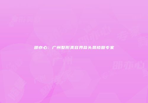 邵亦心：广州整形美容界蒜头鼻修复专家