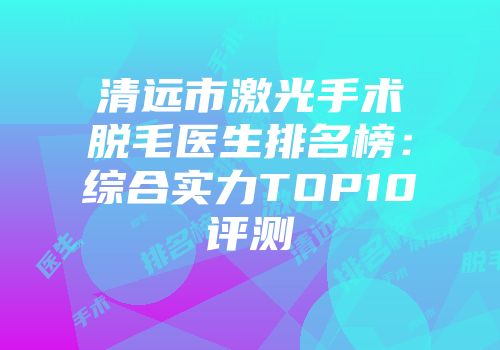 清远市激光手术脱毛医生排名榜：综合实力TOP10评测