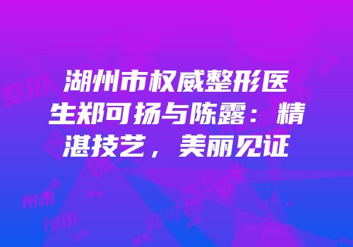 湖州市权威整形医生郑可扬与陈露：精湛技艺，美丽见证