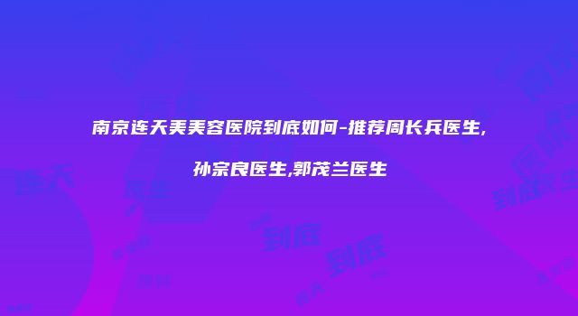南京连天美美容医院到底如何-推荐周长兵医生,孙宗良医生,郭茂兰医生