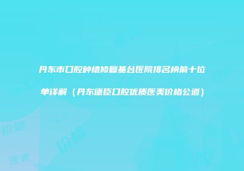 丹东市口腔种植修复基台医院排名榜前十位单详解（丹东德臣口腔优质医美价格公道）