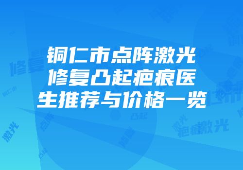 铜仁市点阵激光修复凸起疤痕医生推荐与价格一览