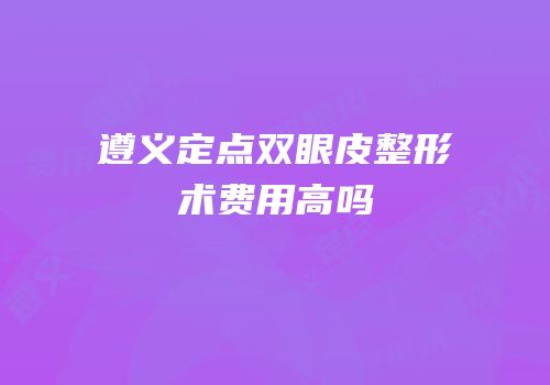 遵义定点双眼皮整形术费用高吗