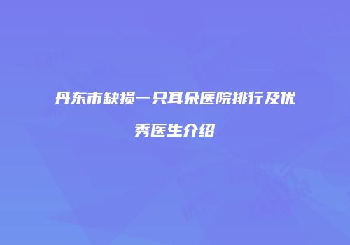 丹东市缺损一只耳朵医院排行及优秀医生介绍