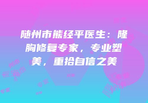 随州市熊经平医生：隆胸修复专家，专业塑美，重拾自信之美