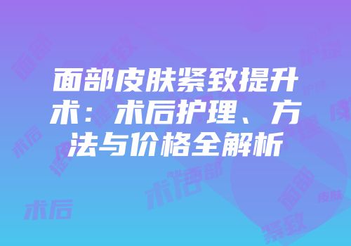 面部皮肤紧致提升术：术后护理、方法与价格全解析