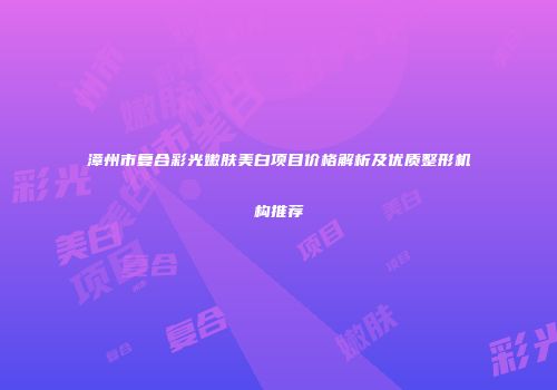 漳州市复合彩光嫩肤美白项目价格解析及优质整形机构推荐