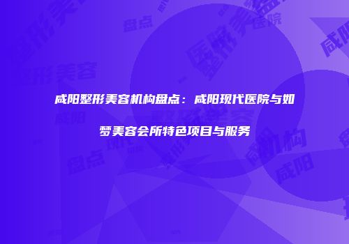 咸阳整形美容机构盘点：咸阳现代医院与如梦美容会所特色项目与服务