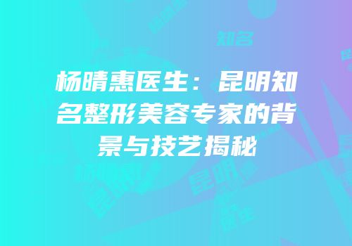 杨晴惠医生：昆明知名整形美容专家的背景与技艺揭秘