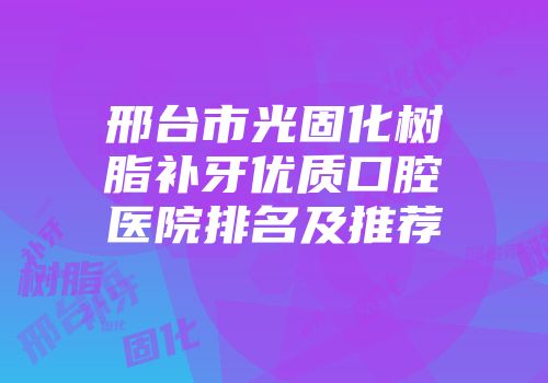 邢台市光固化树脂补牙优质口腔医院排名及推荐