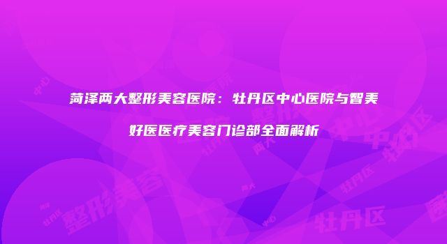 菏泽两大整形美容医院：牡丹区中心医院与智美好医医疗美容门诊部全面解析