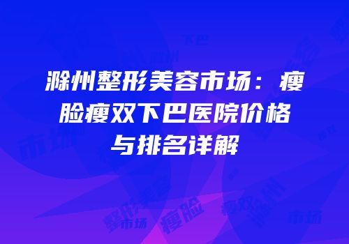 滁州整形美容市场：瘦脸瘦双下巴医院价格与排名详解