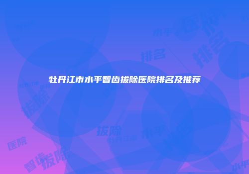 牡丹江市水平智齿拔除医院排名及推荐