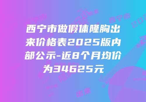 西宁市做假体隆胸出来价格表2025版内部公示-近8个月均价为34625元