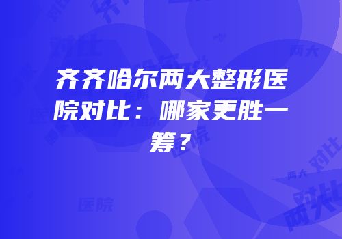 齐齐哈尔两大整形医院对比：哪家更胜一筹？