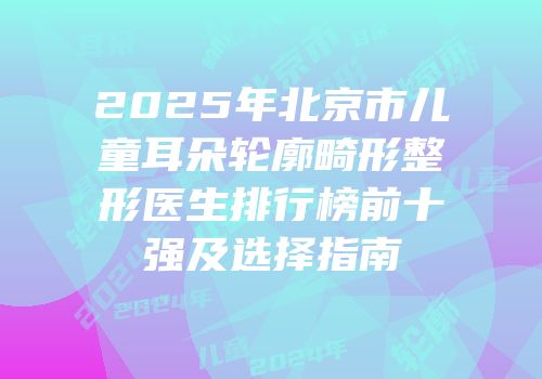 2025年北京市儿童耳朵轮廓畸形整形医生排行榜前十强及选择指南