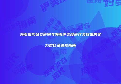 海南现代妇婴医院与海南伊美度医疗美容机构实力对比及选择指南