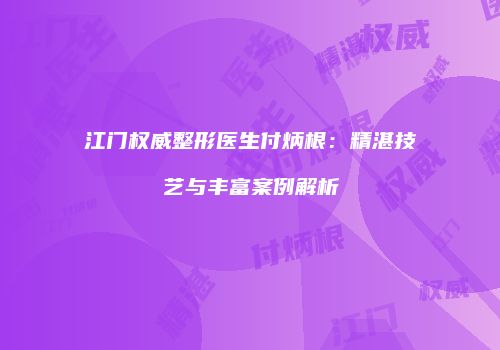 江门权威整形医生付炳根：精湛技艺与丰富案例解析