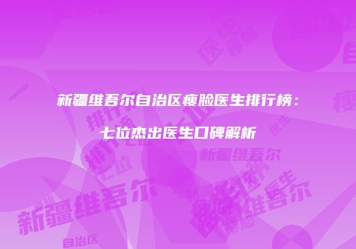 新疆维吾尔自治区瘦脸医生排行榜：七位杰出医生口碑解析