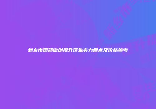 新乡市面部微创提升医生实力盘点及价格参考