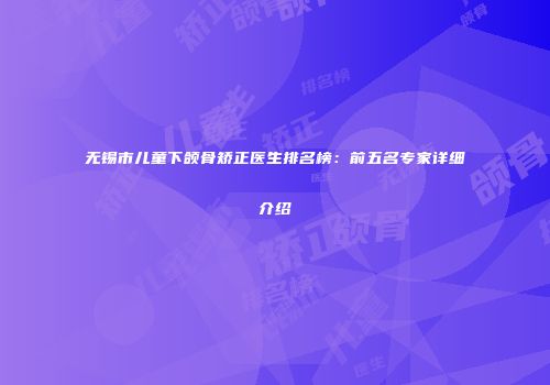 无锡市儿童下颌骨矫正医生排名榜：前五名专家详细介绍
