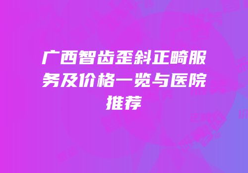 广西智齿歪斜正畸服务及价格一览与医院推荐