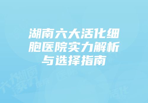 湖南六大活化细胞医院实力解析与选择指南