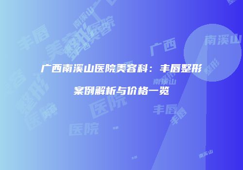广西南溪山医院美容科：丰唇整形案例解析与价格一览