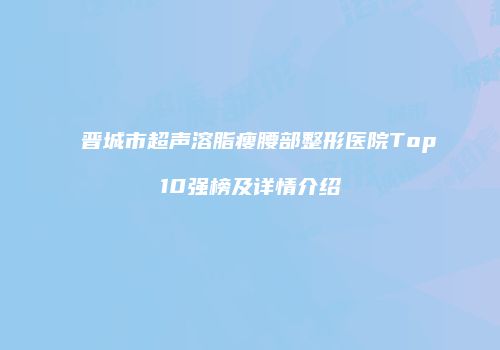 晋城市超声溶脂瘦腰部整形医院Top10强榜及详情介绍