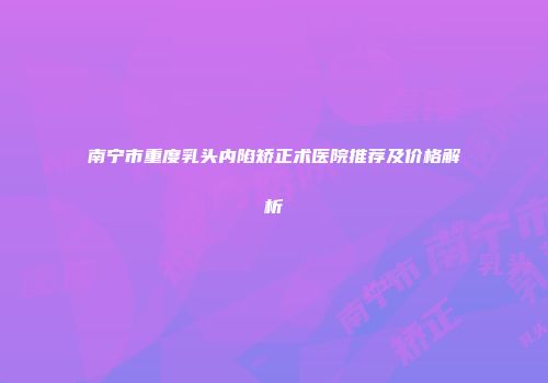 南宁市重度乳头内陷矫正术医院推荐及价格解析