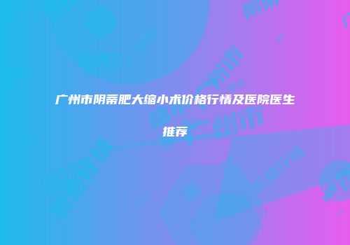 广州市阴蒂肥大缩小术价格行情及医院医生推荐