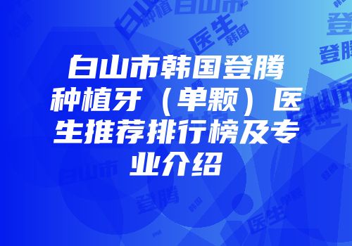 白山市韩国登腾种植牙（单颗）医生推荐排行榜及专业介绍