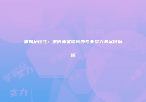 李佩纭医生：整形美容领域的专业实力与案例解析