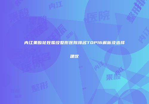 内江果酸祛妊娠纹整形医院排名TOP16解析及选择建议