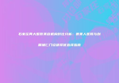 石家庄两大整形美容机构对比分析：贵美人医院与创展辅仁门诊部择优选择指南