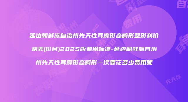 延边朝鲜族自治州先天性耳廓形态畸形整形科价格表(价目)2025版费用标准-延边朝鲜族自治州先天性耳廓形态畸形一次要花多少费用呢