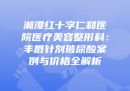 湘潭红十字仁和医院医疗美容整形科：丰唇针剂玻尿酸案例与价格全解析
