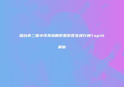 烟台市二度小孩耳朵畸形整形医生排行榜Top10解析