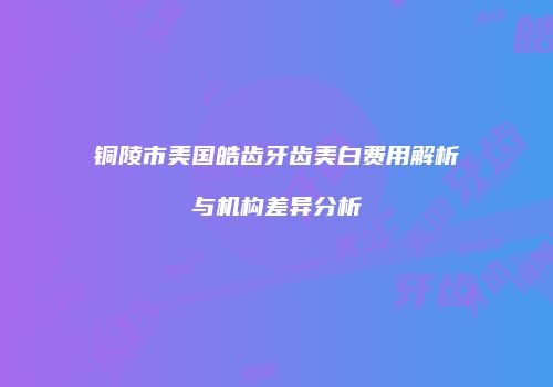 铜陵市美国皓齿牙齿美白费用解析与机构差异分析