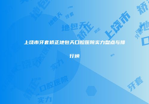 上饶市牙套矫正地包天口腔医院实力盘点与排行榜