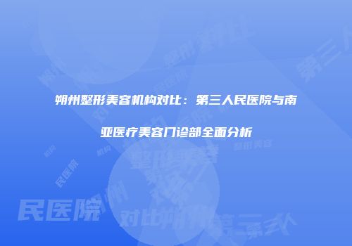 朔州整形美容机构对比：第三人民医院与南亚医疗美容门诊部全面分析
