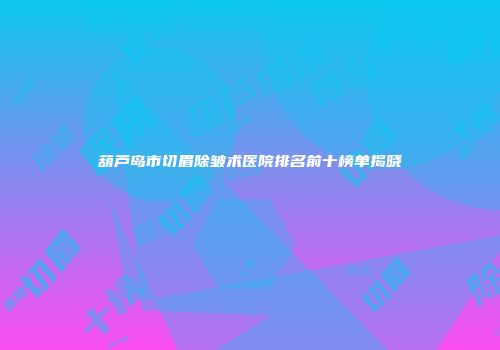 葫芦岛市切眉除皱术医院排名前十榜单揭晓