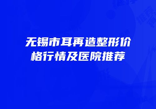 无锡市耳再造整形价格行情及医院推荐